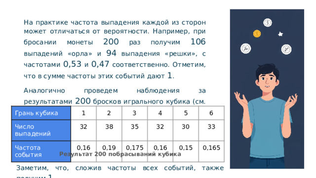 На практике частота выпадения каждой из сторон может отличаться от вероятности. Например, при бросании монеты 200 раз получим 106 выпадений «орла» и 94 выпадения «решки», с частотами 0,53 и 0,47 соответственно. Отметим, что в сумме частоты этих событий дают 1 . Аналогично проведем наблюдения за результатами 200 бросков игрального кубика (см. табл.) Грань кубика Число выпадений 1 2 Частота события 32 38 3 0,16 35 4 0,19 32 5 0,175 6 30 0,16 33 0,15 0,165 Результат 200 побрасываний кубика Заметим, что, сложив частоты всех событий, также получим 1.  
