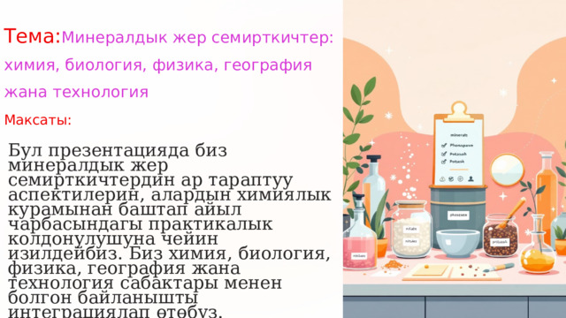  Тема: Минералдык жер семирткичтер: химия, биология, физика, география жана технология Максаты: Бул презентацияда биз минералдык жер семирткичтердин ар тараптуу аспектилерин, алардын химиялык курамынан баштап айыл чарбасындагы практикалык колдонулушуна чейин изилдейбиз. Биз химия, биология, физика, география жана технология сабактары менен болгон байланышты интеграциялап өтөбүз. 