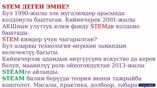 STEM ДЕГЕН ЭМНЕ? Бул 1990-жылы эле мугалимдер арасында колдонула баштаган. Кийинчерек 2001-жылы АКШнын улуттук илим фонду STEM ди колдоно баштады. STEM кимдер үчун чыгарылган? Бул азыркы технология өнүккөн замандын келечектүү багыты. Кийинчерээк адамдын өнүгүусүнө искуство да керек болуп, маанилүү роль ойногондуктан 2013-жылы STEАM ге айланды. STEАM билим берүүдө теория менен тажрыйба коштолот. Мисалы, практика, долбоор, лабаратория ж.б. STEАM -бул критикалык ой жугүртүү, тең туштарың менен бирге топ менен иштөө, гипотеза жүргүзө алуу 