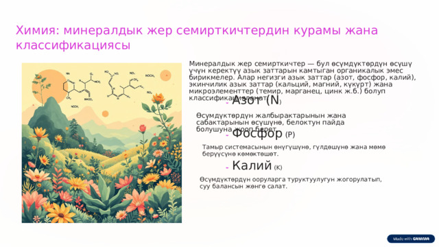  Химия: минералдык жер семирткичтердин курамы жана классификациясы Минералдык жер семирткичтер — бул өсүмдүктөрдүн өсүшү үчүн керектүү азык заттарын камтыган органикалык эмес бирикмелер. Алар негизги азык заттар (азот, фосфор, калий), экинчилик азык заттар (кальций, магний, күкүрт) жана микроэлементтер (темир, марганец, цинк ж.б.) болуп классификацияланат. Азот (N ) Өсүмдүктөрдүн жалбырактарынын жана сабактарынын өсүшүнө, белоктун пайда болушуна жооп берет. Фосфор (P) Тамыр системасынын өнүгүшүнө, гүлдөшүнө жана мөмө берүүсүнө көмөктөшөт. Калий (K) Өсүмдүктөрдүн ооруларга туруктуулугун жогорулатып, суу балансын жөнгө салат. 