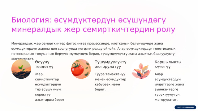  Биология: өсүмдүктөрдүн өсүшүндөгү минералдык жер семирткичтердин ролу Минералдык жер семирткичтер фотосинтез процессинде, клетканын бөлүнүшүндө жана өсүмдүктөрдүн жалпы ден соолугунда негизги ролду ойнойт. Алар өсүмдүктөрдүн генетикалык потенциалын толук ачып берүүгө мүмкүндүк берип, түшүмдүүлүктү жана азыктык баалуулукту жогорулатат. Өсүүнү тездетүү Түшүмдүүлүктү жогорулатуу Каршылыкты күчөтүү Жер семирткичтер өсүмдүктөрдүн тез өсүшү үчүн керектүү азыктарды берет. Туура тамактануу менен өсүмдүктөр көбүрөөк мөмө берет. Алар өсүмдүктөрдүн илдеттерге жана зыянкечтерге туруктуулугун жогорулатат. 