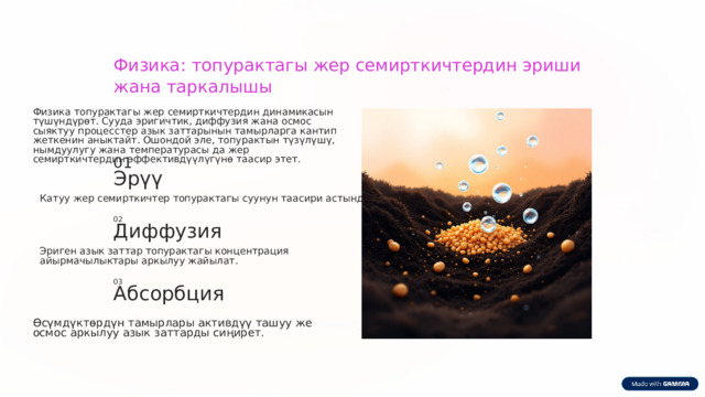  Физика: топурактагы жер семирткичтердин эриши жана таркалышы Физика топурактагы жер семирткичтердин динамикасын түшүндүрөт. Сууда эригичтик, диффузия жана осмос сыяктуу процесстер азык заттарынын тамырларга кантип жеткенин аныктайт. Ошондой эле, топурактын түзүлүшү, нымдуулугу жана температурасы да жер семирткичтердин эффективдүүлүгүнө таасир этет. 01 Эрүү Катуу жер семирткичтер топурактагы суунун таасири астында эрийт . 02 Диффузия Эриген азык заттар топурактагы концентрация айырмачылыктары аркылуу жайылат. 03 Абсорбция Өсүмдүктөрдүн тамырлары активдүү ташуу же осмос аркылуу азык заттарды сиңирет. 