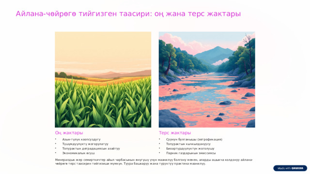 Айлана-чөйрөгө тийгизген таасири: оң жана терс жактары Оң жактары Терс жактары Азык-түлүк коопсуздугу Суунун булганышы (эвтрофикация) Түшүмдүүлүктү жогорулатуу Топурактын кычкылдануусу Топурактын деградациясын азайтуу Биоартүрдүүлүктүн жоголушу Экономикалык өсүш Парник газдарынын эмиссиясы Минералдык жер семирткичтер айыл чарбасынын өнүгүшү үчүн маанилүү болгону менен, аларды ашыкча колдонуу айлана-чөйрөгө терс таасирин тийгизиши мүмкүн. Туура башкаруу жана туруктуу практика маанилүү. 