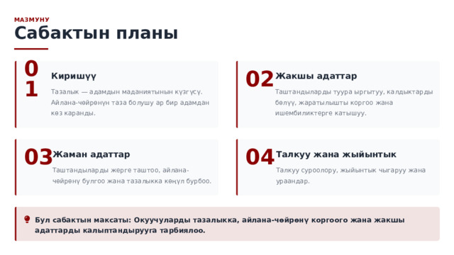  МАЗМУНУ Сабактын планы 01 Киришүү 02 Жакшы адаттар Тазалык — адамдын маданиятынын күзгүсү. Айлана-чөйрөнүн таза болушу ар бир адамдан көз каранды. Таштандыларды туура ыргытуу, калдыктарды бөлүү, жаратылышты коргоо жана ишембиликтерге катышуу. Жаман адаттар 04 Талкуу жана жыйынтык 03 Таштандыларды жерге таштоо, айлана-чөйрөнү булгоо жана тазалыкка көңүл бурбоо. Талкуу суроолору, жыйынтык чыгаруу жана ураандар. Бул сабактын максаты: Окуучуларды тазалыкка, айлана-чөйрөнү коргоого жана жакшы адаттарды калыптандырууга тарбиялоо. 