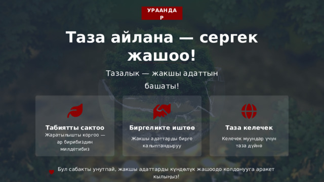  УРААНДАР Таза айлана — сергек жашоо! Тазалык — жакшы адаттын башаты! Табиятты сактоо Биргеликте иштөө Таза келечек Жаратылышты коргоо — ар бирибиздин милдетибиз Жакшы адаттарды бирге калыптандыруу Келечек муундар үчүн таза дүйнө Бул сабакты унутпай, жакшы адаттарды күндөлүк жашоодо колдонууга аракет кылыңыз! 