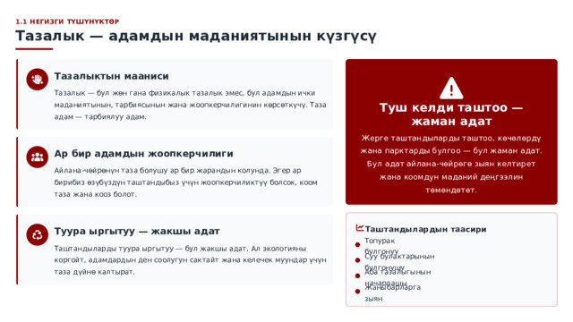  1.1 НЕГИЗГИ ТҮШҮНҮКТӨР Тазалык — адамдын маданиятынын күзгүсү Тазалыктын мааниси Тазалык — бул жөн гана физикалык тазалык эмес, бул адамдын ички маданиятынын, тарбиясынын жана жоопкерчилигинин көрсөткүчү. Таза адам — тарбиялуу адам. Туш келди таштоо — жаман адат Жерге таштандыларды таштоо, көчөлөрдү жана парктарды булгоо — бул жаман адат. Бул адат айлана-чөйрөгө зыян келтирет жана коомдун маданий деңгээлин төмөндөтөт. Ар бир адамдын жоопкерчилиги Айлана-чөйрөнүн таза болушу ар бир жарандын колунда. Эгер ар бирибиз өзүбүздүн таштандыбыз үчүн жоопкерчиликтүү болсок, коом таза жана кооз болот. Таштандылардын таасири Туура ыргытуу — жакшы адат Топурак булгонуу Таштандыларды туура ыргытуу — бул жакшы адат. Ал экологияны коргойт, адамдардын ден соолугун сактайт жана келечек муундар үчүн таза дүйнө калтырат. Суу булактарынын булгонушу Аба тазалыгынын начарлашы Жаныбарларга зыян 