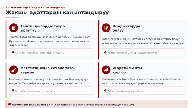  2.1 ЖАКШЫ АДАТТАРДЫ КАЛЫПТАНДЫРУУ Жакшы адаттарды калыптандыруу Калдыктарды бөлүү Таштандыларды туура ыргытуу Кагаз, пластик, айнек, металл сыяктуу калдыктарды бөлүү — кайра иштетүү процессин жеңилдетет жана табиятты сактайт. Таштандыларды арнайы челектерге ыргытуу — жакшы адат. Бул айлана-чөйрөнү таза кармоого жана экологияны коргоого жардам берет. Ар дайым жакынкы челектерди колдонуу Ар бир материал үчүн ар кандай челектер Мектепти жана көчөнү таза кармоо Жаратылышты коргоо Мектепти, көчөнү, короону таза кармоо — ар бир окуучунун милдети. Таза чөйрө — сергек окуу жана жашоо шарты. Жаратылышты булгабоо, өсүмдүктөрдү жана жаныбарларды коргоо — келечек муундар үчүн жоопкерчилик. Күн сайын тазалыкка көңүл буруу Табиятты сыйлоо жана коргоо Ишембиликтерге катышуу — жамааттык тазалык иш-чараларына активдүү катышуу 