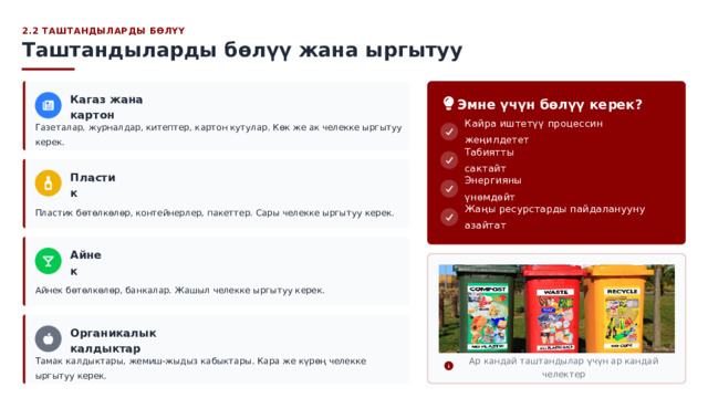  2.2 ТАШТАНДЫЛАРДЫ БӨЛҮҮ Таштандыларды бөлүү жана ыргытуу Эмне үчүн бөлүү керек? Кагаз жана картон Кайра иштетүү процессин жеңилдетет Газеталар, журналдар, китептер, картон кутулар. Көк же ак челекке ыргытуу керек. Табиятты сактайт Пластик Энергияны үнөмдөйт Пластик бөтөлкөлөр, контейнерлер, пакеттер. Сары челекке ыргытуу керек. Жаңы ресурстарды пайдаланууну азайтат Айнек Айнек бөтөлкөлөр, банкалар. Жашыл челекке ыргытуу керек. Органикалык калдыктар Тамак калдыктары, жемиш-жыдыз кабыктары. Кара же күрөң челекке ыргытуу керек. Ар кандай таштандылар үчүн ар кандай челектер 