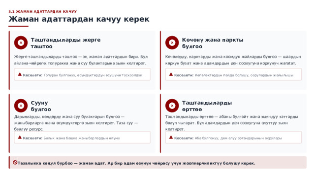  3.1 ЖАМАН АДАТТАРДАН КАЧУУ Жаман адаттардан качуу керек Көчөнү жана паркты булгоо Таштандыларды жерге таштоо Көчөлөрдү, парктарды жана коомдук жайларды булгоо — шаардын көркүн бузат жана адамдардын ден соолугуна коркунуч жaratат. Жерге таштандыларды таштоо — эң жаман адаттардын бири. Бул айлана-чөйрөгө, топуракка жана суу булактарына зыян келтирет. Кесепети: Топурак булгонуу, өсүмдүктөрдүн өсүшүнө тоскоолдук Кесепети: Көпөлөктөрдүн пайда болушу, оорулардын жайылышы Сууну булгоо Таштандыларды өрттөө Дарыяларды, көлдөрдү жана суу булактарын булгоо — жаныбарларга жана өсүмдүктөргө зыян келтирет. Таза суу — баалуу ресурс. Таштандыларды өрттөө — абаны булгайт жана зыяндуу заттарды бөлүп чыгарат. Бул адамдардын ден соолугуна олуттуу зыян келтирет. Кесепети: Балык жана башка жаныбарлардын өлүмү Кесепети: Аба булгонуу, дем алуу органдарынын оорулары Тазалыкка көңүл бурбоо — жаман адат. Ар бир адам өзүнүн чөйрөсү үчүн жоопкерчиликтүү болушу керек. 