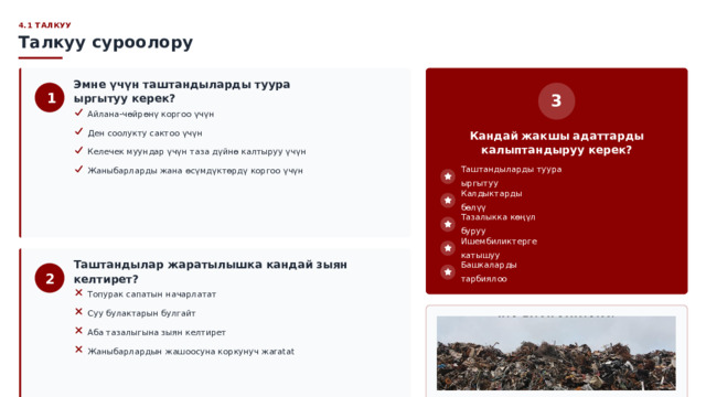  4.1 ТАЛКУУ Талкуу суроолору Эмне үчүн таштандыларды туура ыргытуу керек? 1 3 Айлана-чөйрөнү коргоо үчүн Ден соолукту сактоо үчүн Кандай жакшы адаттарды калыптандыруу керек? Келечек муундар үчүн таза дүйнө калтыруу үчүн Жаныбарларды жана өсүмдүктөрдү коргоо үчүн Таштандыларды туура ыргытуу Калдыктарды бөлүү Тазалыкка көңүл буруу Ишембиликтерге катышуу Башкаларды тарбиялоо Таштандылар жаратылышка кандай зыян келтирет? 2 Топурак сапатын начарлатат Суу булактарын булгайт Аба тазалыгына зыян келтирет Жаныбарлардын жашоосуна коркунуч жaratat Айлана-чөйрөнү сактоо — ар бирибиздин милдетибиз 