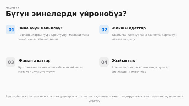  МАЗМУНУ Бүгүн эмнелерди үйрөнөбүз? Эмне үчүн маанилүү? Жакшы адаттар 02 01 Таштандыларды туура ыргытуунун мааниси жана экологиялык жоопкерчилик Тазалыкка үйрөнүү жана табиятты коргоонун жакшы жолдору Жаман адаттар Жыйынтык 04 03 Булганычтын зыяны жана табиятка кайдыгер мамиле кылууну токтотуу Жакшы адаттарды калыптандыруу — ар бирибиздин милдетибиз Бул тарбиялык сааттын максаты — окуучуларга экологиялык маданиятты калыптандыруу жана жоопкерчиликтүү мамилени үйрөтүү 