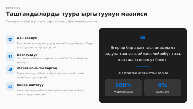  БӨЛҮМ 01 Таштандыларды туура ыргытуунун мааниси Тазалык — бул жөн гана тартип эмес, бул жоопкерчилик Ден соолук Таштандылар оору жугузуучу микробдордун булагы. Туура ыргытуу ден соолукту коргойт. Эгер ар бир адам таштандыны өз ордуна таштаса, айлана-чөйрөбүз таза, кооз жана коопсуз болот. Коопсуздук Булганган аймактар кырсыктын себеби. Таза аймактар коопсуз. Жаратылышты коргоо Экологиялык маданияттын негизи Туура ыргытуу табиятты булганычтан сактайт жана жаныбарларды коргойт. 0% 100% Кайра иштетүү Бөлүп ыргытуу кайра иштетүүгө мүмкүнчүлүк берет, ресурстарды үнөмдөйт. Жоопкерчилик Булганыч 