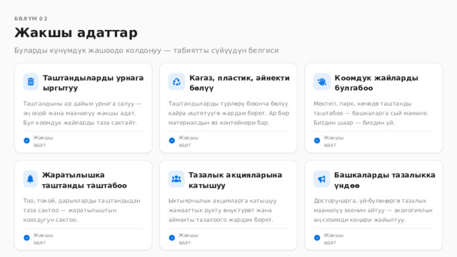  БӨЛҮМ 02 Жакшы адаттар Буларды күнүмдүк жашоодо колдонуу — табиятты сүйүүдүн белгиси Таштандыларды урнага ыргытуу Кагаз, пластик, айнекти бөлүү Коомдук жайларды булгабоо Таштандыны ар дайым урнага салуу — эң оңой жана маанилүү жакшы адат. Бул коомдук жайларды таза сактайт. Таштандыларды түрлөрү боюнча бөлүү кайра иштетүүгө жардам берет. Ар бир материалдын өз контейнери бар. Мектеп, парк, көчөдө таштанды таштабоо — башкаларга сый мамиле. Биздин шаар — биздин үй. Жакшы адат Жакшы адат Жакшы адат Башкаларды тазалыкка үндөө Жаратылышка таштанды таштабоо Тазалык акцияларына катышуу Досторуңарга, үй-бүлөңөргө тазалык маанилүү экенин айтуу — экологиялык аң-сезимди кеңири жайылтуу. Тоо, токой, дарыяларды таштандыдан таза сактоо — жаратылыштын кооздугун сактоо. Ыктыярчылык акцияларга катышуу жамааттык рухту өнүктүрөт жана аймакты тазалоого жардам берет. Жакшы адат Жакшы адат Жакшы адат 