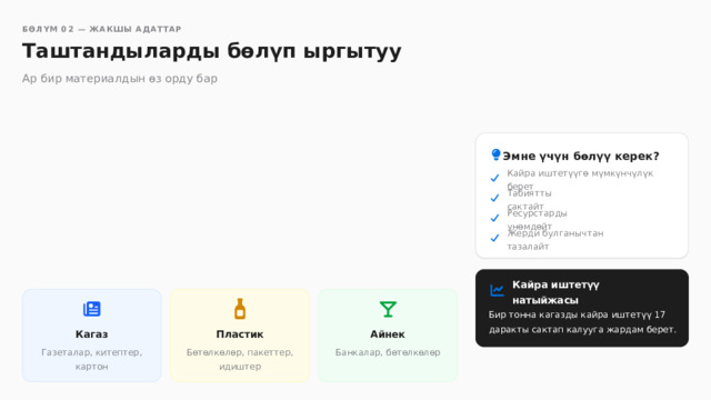  БӨЛҮМ 02 — ЖАКШЫ АДАТТАР Таштандыларды бөлүп ыргытуу Ар бир материалдын өз орду бар Эмне үчүн бөлүү керек? Кайра иштетүүгө мүмкүнчүлүк берет Табиятты сактайт Ресурстарды үнөмдөйт Жерди булганычтан тазалайт Кайра иштетүү натыйжасы Бир тонна кагазды кайра иштетүү 17 даракты сактап калууга жардам берет. Пластик Айнек Кагаз Бөтөлкөлөр, пакеттер, идиштер Газеталар, китептер, картон Банкалар, бөтөлкөлөр 
