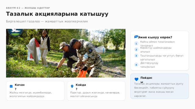  БӨЛҮМ 02 — ЖАКШЫ АДАТТАР Тазалык акцияларына катышуу Биргелешип тазалоо — жамааттык жоопкерчилик Эмне кылуу керек? Кайсы аймак тазаланарын тандаңыз 1 Керектүү шаймандарды алыңыз 2 Таштандыларды чогултуп, бөлүп ыргытыңыз 3 4 Досторуңузду чакырыңыз Пайдасы Тазалык акциялары жамааттык рухту бекемдейт, табиятка сүйүүүнү өнүктүрөт жана жакшы мисал көрсөтөт. Качан? Кайда? Жайкы мезгилде, ишембилерде, экологиялык майрамдарда Парктар, дарыя жээгинде, көчөлөрдө, мектеп айланасында 