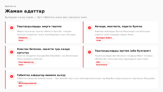  БӨЛҮМ 03 Жаман адаттар Булардан качуу керек — бул табиятка жана ден соолукка зыян Таштандыларды жерге таштоо Көчөдө, мектепте, паркта булгоо Коомдук жайларды булгоо башкаларга ыңгайсыздык жаратат жана шаардын көркүн бузат. Жерге таштанды таштоо табиятты булгайт, топурак сапатын начарлатат жана жаныбарларга зыян келтирет. Табиятка зыян Коомдук жайга зыян Таштандыларды өрттөө (аба булганат) Пластик бөтөлкө, пакетти туш келди ыргытуу Пластик миңдеген жылдар бою бузулбайт, суу булактарын жана топуракты булгайт. Таштандыларды өрттөө уулуу газдарды бөлүп чыгарып, аба булгайт жана дем алуу ооруларына алып келет. Узак мөөнөттүү зыян Аба булгануусу Табиятка кайдыгер мамиле кылуу Табиятка кайдыгер мамиле кылуу — бул келечек муун үчүн жоопкерчиликсиздик. Ар бирибиз жаратылыштын коргоочусу болушубуз керек. Жоопкерчиликсиздик 
