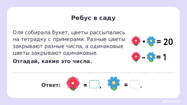 Ребус в саду Оля собирала букет, цветы рассыпались  на тетрадку с примерами. Разные цветы закрывают разные числа, а одинаковые цветы закрывают одинаковые. Отгадай, какие это числа. Первичное закрепление  — Прочитайте задание. — Произведение каких двух чисел равно 20, а разность — 1? — Запишите выражения. 21 Ответ: 