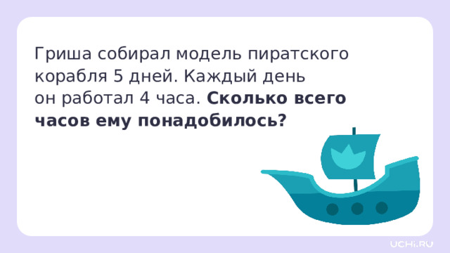 Гриша собирал модель пиратского корабля 5 дней. Каждый день  он работал 4 часа. Сколько всего часов ему понадобилось?  Закрепление  — Прочитайте условие задачи. — Что нужно узнать? — Что нам известно? — С помощью какого действия будем решать задачу? — Запишите решение и ответ.  