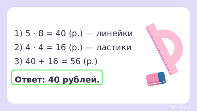 1) 5 · 8 = 40 (р.) — линейки 2) 4 · 4 = 16 (р.) — ластики 3) 40 + 16 = 56 (р.) Проверка  Ответ: 40 рублей. 