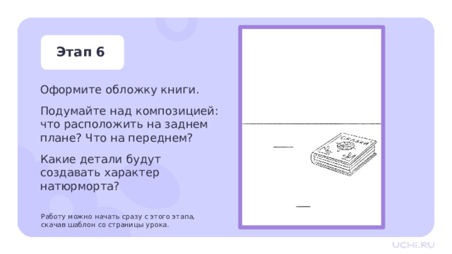 Этап 6 Оформите обложку книги. Подумайте над композицией: что расположить на заднем плане? Что на переднем? Какие детали будут создавать характер натюрморта? Работу можно начать сразу с этого этапа,  скачав шаблон со страницы урока. Практическая работа — Подумайте над композицией, что мы можем расположить на заднем плане? — Что можем расположить на переднем? — Какие детали будут создавать характер натюрморта? Заметка для учителя: Работу можно начать сразу с этого этапа, скачав шаблон со страницы урока. 