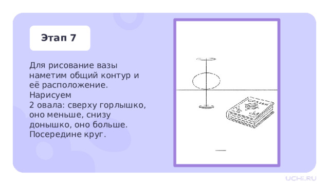 Этап 7 Для рисование вазы наметим общий контур и её расположение. Нарисуем  2 овала: сверху горлышко, оно меньше, снизу донышко, оно больше. Посередине круг. Практическая работа — Для рисование вазы наметим общий контур и её расположение. Нарисуем 2 овала: сверху горлышко, оно меньше, снизу донышко, оно больше. Посередине круг. 