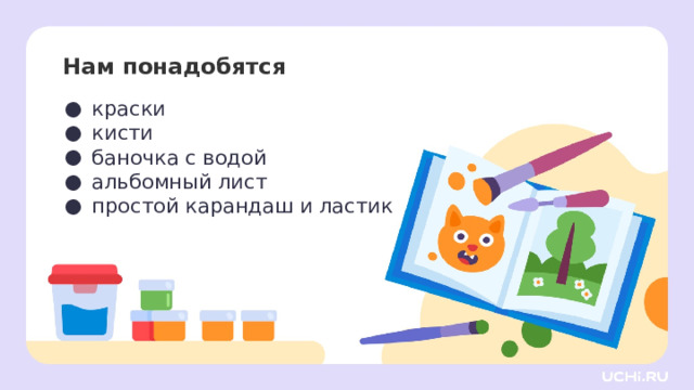 Нам понадобятся краски кисти баночка с водой альбомный лист простой карандаш и ластик  Самоопределение к деятельности  — Давайте проверим, всё ли у вас готово для урока. Я буду называть предмет, а вы проверяете его наличие на своей парте. Для этого урока изобразительного искусства нам нужны: гуашь, кисти, баночка с водой, альбомный лист, простой карандаш и ластик. И не забываем про хорошее настроение! 