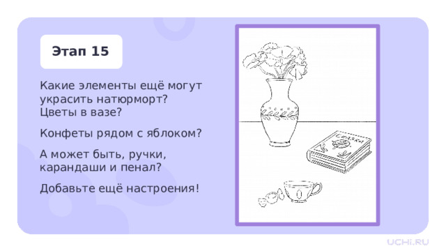 Этап 15 Какие элементы ещё могут украсить натюрморт?  Цветы в вазе? Конфеты рядом с яблоком? А может быть, ручки, карандаши и пенал? Добавьте ещё настроения! Практическая работа — Подумайте, какие элементы ещё могут украсить натюрморт?  — Цветы в вазе? Конфеты рядом с яблоком? А может быть, ручки, карандаши и пенал? — Добавьте ещё настроения! 