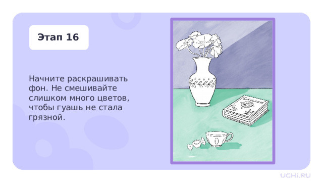 Этап 16 Начните раскрашивать фон. Не смешивайте слишком много цветов, чтобы гуашь не стала грязной. Практическая работа — Пришло время вдохнуть цвет в наш натюрморт! — Начните раскрашивать фон. Не смешивайте слишком много цветов, чтобы гуашь не стала грязной. 