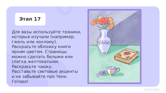 Этап 17 Для вазы используйте техники, которые изучали (например, гжель или хохлому). Раскрасьте обложку книги ярким цветом. Страницы можно сделать белыми или слегка желтоватыми. Раскрасьте чашку. Расставьте световые акценты  и не забывайте про тени. Готово! Практическая работа — Для вазы используйте техники, которые мы изучали (например, гжель или хохлому). Раскрасьте обложку книги ярким цветом. Страницы можно сделать белыми или слегка желтоватыми. Раскрасьте чашку. —  Расставьте световые акценты и не забывайте про тени. Готово! 