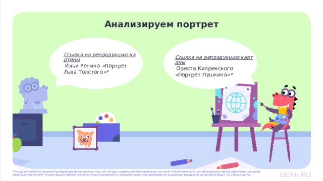 Анализируем портрет   Ссылка на репродукцию картины  Ильи Репина « Портрет Льва Толстого »* Ссылка на репродукцию картины  Ореста Кипренского « Портрет Пушкина »* Открытие нового знания  — Давайте рассмотрим с вами два портрета и проанализируем их. — Перед вами портрет Ильи Репина «Портрет Льва Толстого» и портрет художника Ореста Кипренского «Портрет Пушкина». (Учитель организует работу по плану со слайде 10.) * Учи.ру не является администратором ресурсов третьих лиц, на которых размещено произведение, не несет ответственность за соблюдение владельцами таких ресурсов законодательства РФ. Учи.ру предоставляет исключительно возможность ознакомления с материалами на указанных ресурсах в ознакомительных и учебных целях.  
