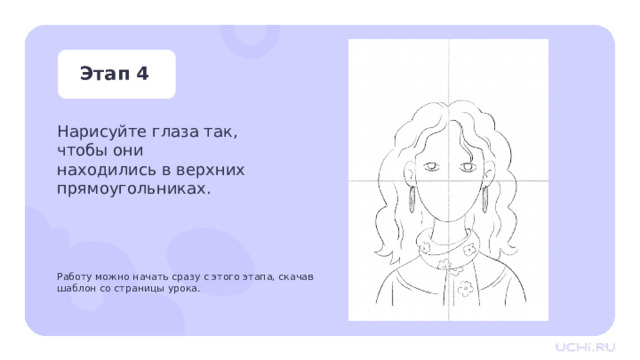Этап 4 Нарисуйте глаза так, чтобы они находились в верхних прямоугольниках. Работу можно начать сразу с этого этапа, скачав шаблон со страницы урока. Практическая работа —  Нарисуйте глаза так, чтобы горизонтальная линия делила их пополам. Заметка для учителя: работу можно начать сразу с этого этапа, скачав шаблон со страницы урока. 
