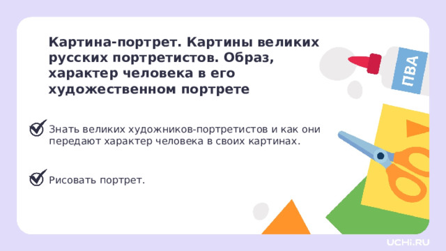 Картина-портрет. Картины великих русских портретистов. Образ,  характер человека в его художественном портрете  Знать великих художников-портретистов и как они передают характер человека в своих картинах. Рисовать портрет. Сверяемся с целями  — Мы достигли всех целей нашего урока. Что узнали нового? Что больше всего понравилось? — Что такое портрет? — Как художник передаёт характер и образ человека? Какие чувства можно показать в портрете? Почему важно обращать внимание на выражение лица? — Назовите художников с которыми познакомились. 