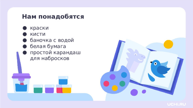 Нам понадобятся краски кисти баночка с водой белая бумага простой карандаш для набросков Самоопределение к деятельности  — Давайте проверим, всё ли у вас готово для урока. Я буду называть предмет, а вы проверяете его наличие на своей парте. Для этого урока изобразительного искусства нам нужны: краски, кисти, баночка с водой, белая бумага, простой карандаш для набросков. И не забываем про хорошее настроение! — Как вы думаете, почему нам нужен именно такой набор инструментов? Что мы будем делать сегодня на уроке?  