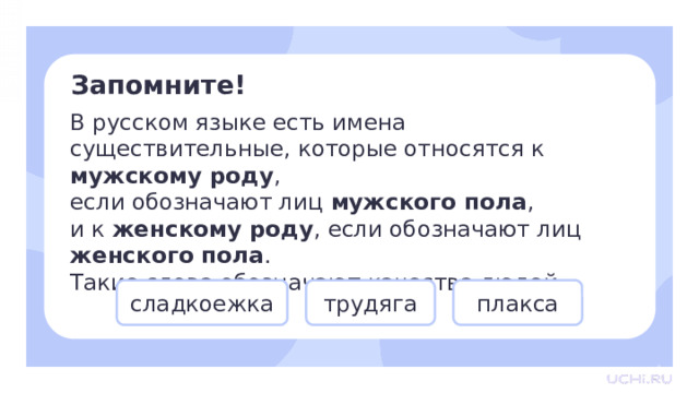 Запомните! В русском языке есть имена существительные, которые относятся к мужскому роду , если обозначают лиц мужского пола , и к женскому роду , если обозначают лиц женского пола . Такие слова обозначают качества людей. Открытие нового знания — Проверим себя. — Попробуйте привести примеры слов, которые будут использоваться как в мужском, так и в женском роде. Какие качества людей вы знаете? (Соня, грязнуля, выскочка, невежа, ябеда и т.д.) — Запишите к себе в тетрадь несколько примеров. плакса сладкоежка трудяга  