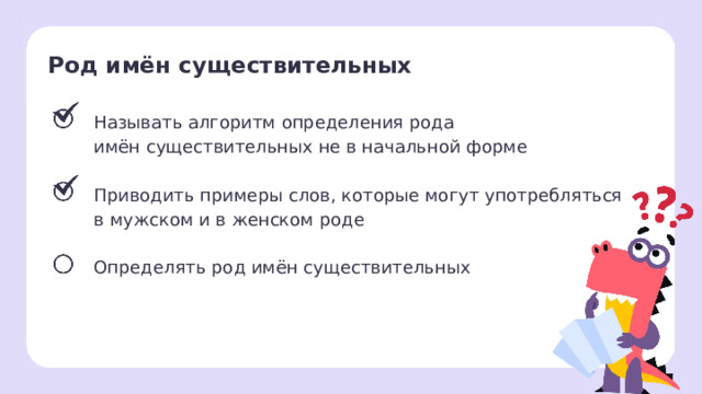 Род имён существительных  Называть алгоритм определения рода имён существительных не в начальной форме Приводить примеры слов, которые могут употребляться в мужском и в женском роде Определять род имён существительных Сверяемся с целями — Мы с вами достигли второй цели! — Какие имена существительные могут относиться к мужскому и женскому роду? (Плакса, злюка, умница и т.д.) — Приведите примеры словосочетаний, где будут эти слова использованы и в мужском, и женском роде. (Маленькая плакса — маленький плакса и т. д.)  