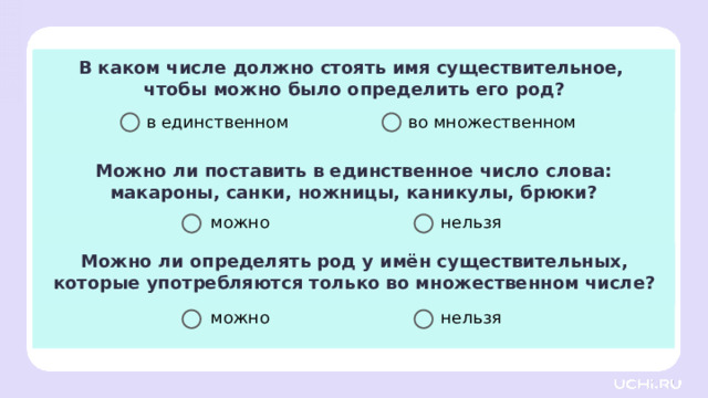 В каком числе должно стоять имя существительное, чтобы можно было определить его род? в единственном во множественном Можно ли поставить в единственное число слова:  макароны, санки, ножницы, каникулы, брюки? Первичное применение — А теперь ответим на вопросы блиц-опроса. Я буду читать высказывание и варианты ответов. Поднимите руку тогда, когда вы считаете, звучит правильный ответ. В каком числе должно стоять имя существительное, чтобы можно было определить его род? (В единственном числе.) Можно ли поставить в единственное число слова: «макароны», «санки», «ножницы», «каникулы», «брюки»? (Нельзя.) Можно ли определить род у имён существительных, которые употребляются только во множественном числе? (Нельзя.) Заметка: это задание вы можете провести, показав в презентации, или провести интерактивно, загрузив урок «Род имён существительных» из сервиса «Подготовка к уроку» .  нельзя можно Можно ли определять род у имён существительных, которые употребляются только во множественном числе? нельзя можно  