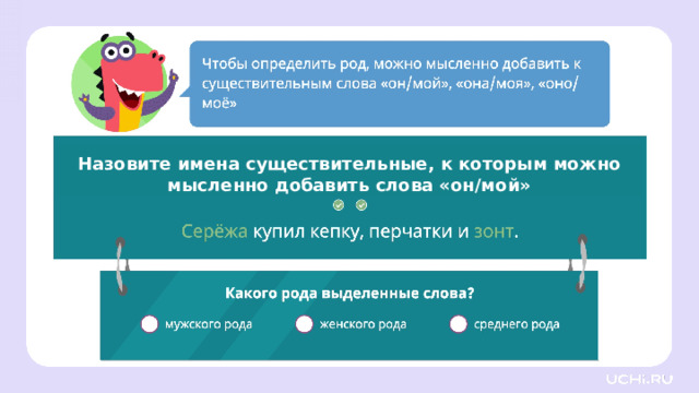Назовите имена существительные, к которым можно мысленно добавить слова «он/мой» Первичное применение Проверка. — Какого рода эти слова? (Мужского рода.) Заметка: это задание вы можете провести, показав в презентации, или провести интерактивно, загрузив урок «Имена существительные мужского, женского и среднего рода» из сервиса «Подготовка к уроку» .    