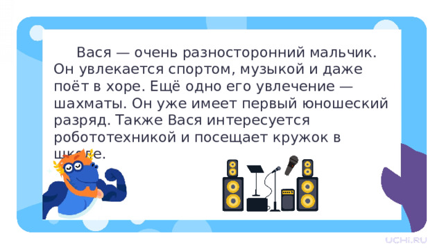  Вася — очень разносторонний мальчик. Он увлекается спортом, музыкой и даже поёт в хоре. Ещё одно его увлечение — шахматы. Он уже имеет первый юношеский разряд. Также Вася интересуется робототехникой и посещает кружок в школе. Первичное применение   — Прочитайте текст. О чём он? Придумайте к нему заголовок. — Спишите текст в тетрадь. Определите род имён существительных. Подчеркните слово, которое не имеет родовой принадлежности. — Работу выполняем в парах. — Назовите имена существительные мужского рода. (Вася, мальчик, спортом, хоре, разряд, кружок.) — Назовите имена существительные женского рода. (Музыкой, робототехникой, школе.) — Назовите имена существительные среднего рода. (Увлечение.) — Какое слово не имеет родовой принадлежности? (Шахматы.)  