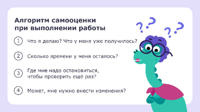 … Проверка. Самооценка ученика  Перед выполнением задания учитель может предложить ученикам оценить свою деятельность. Вопросы ученик задаёт в мысленной форме по ходу решения. — Ребята, пока вы выполняете задание, используйте простую технику. Она поможет наблюдать за своей работой, контролировать её и оценивать свои возможности. — Говорить вслух ничего не надо. Пока делаете задание, останавливайтесь и мысленно спрашивайте себя: «Что я делаю? Что у меня уже получилось? Где мне надо остановиться, чтобы проверить ещё раз? Сколько времени у меня осталось? Может, мне нужно внести изменения?».   