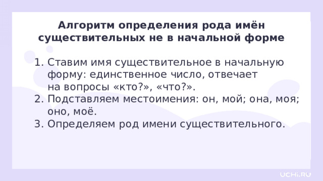 Алгоритм определения рода имён существительных не в начальной форме Ставим имя существительное в начальную форму: единственное число, отвечает  на вопросы «кто?», «что?». Подставляем местоимения: он, мой; она, моя; оно, моё. Определяем род имени существительного. Открытие нового знания — Давайте проверим, правильно ли мы составили алгоритм.  — Прочитайте его и запомните.  