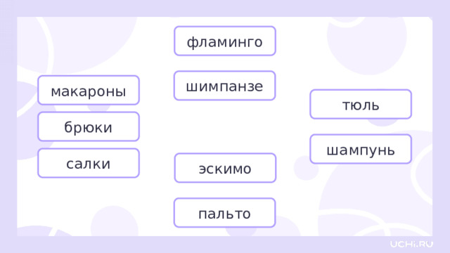 фламинго шимпанзе макароны тюль брюки Открытие нового знания  — Прочитайте слова. Определите род слов из первой группы. — Подойдёт алгоритм для этих слов? (Нет.) — Почему? (Потому что эти слова имеют форму только множественного числа.) — Верно! Имена существительные, которые употребляются только во множественном числе, не имеют родовой принадлежности. — Как определить род у слов — пальто, эскимо? Вспомните, можно ли изменять эти слова. (Нет, нельзя, они не склоняются.) — Всё верно, эти слова неизменяемые, поэтому чаще относятся к среднему роду. — Что обозначают слова «фламинго» и «шимпанзе»? Как их можно назвать одним словом? (Животные.) — Верно! Названия животных часто относятся к мужскому роду. — А остальные слова? Используйте мою подсказку: белый тюль, новый шампунь. К какому роду отнесёте их? (К мужскому роду.) шампунь салки эскимо пальто  