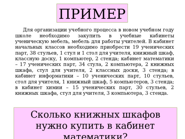 ПРИМЕР  Для организации учебного процесса в новом учебном году школе необходимо закупить в учебные кабинеты ученическую мебель, мебель для работы учителей. В кабинет начальных классов необходимо приобрести 19 ученических парт, 38 стульев, 1 стул и 1 стол для учителя, книжный шкаф, классную доску, 1 компьютер, 2 стенда; кабинет математики – 17 ученических парт, 34 стула, 2 компьютера, 2 книжных шкафа, стул для учителя, 2 классных доски, 3 стенда; в кабинет информатики – 10 ученических парт, 10 стульев, стол для учителя, 1 книжный шкаф, 5 компьютеров, 3 стенда; в кабинет химии – 15 ученических парт, 30 стульев, 2 книжных шкафа, стул для учителя, 3 компьютера, 3 стенда. Сколько книжных шкафов нужно купить в кабинет математики? 