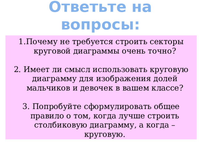 Ответьте на вопросы: 1.Почему не требуется строить секторы круговой диаграммы очень точно? 2. Имеет ли смысл использовать круговую диаграмму для изображения долей мальчиков и девочек в вашем классе? 3. Попробуйте сформулировать общее правило о том, когда лучше строить столбиковую диаграмму, а когда – круговую. 