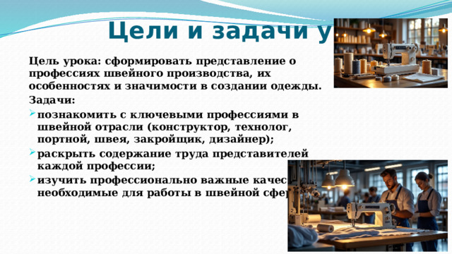 Цели и задачи урока Цель урока: сформировать представление о профессиях швейного производства, их особенностях и значимости в создании одежды. Задачи: познакомить с ключевыми профессиями в швейной отрасли (конструктор, технолог, портной, швея, закройщик, дизайнер); раскрыть содержание труда представителей каждой профессии; изучить профессионально важные качества, необходимые для работы в швейной сфере. 