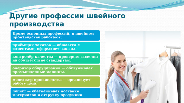 Другие профессии швейного производства Кроме основных профессий, в швейном производстве работают: приёмщик заказов — общается с клиентами, оформляет заказы. контролёр качества — проверяет изделия на соответствие стандартам. оператор оборудования — обслуживает промышленные машины. менеджер производства — организует работу цеха. логист — обеспечивает поставки материалов и отгрузку продукции. 