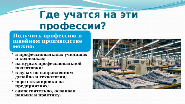 Где учатся на эти профессии? Получить профессию в швейном производстве можно: в профессиональных училищах и колледжах; на курсах профессиональной подготовки; в вузах по направлениям дизайна и технологии; через стажировки на предприятиях; самостоятельно, осваивая навыки и практику. в профессиональных училищах и колледжах; на курсах профессиональной подготовки; в вузах по направлениям дизайна и технологии; через стажировки на предприятиях; самостоятельно, осваивая навыки и практику. 