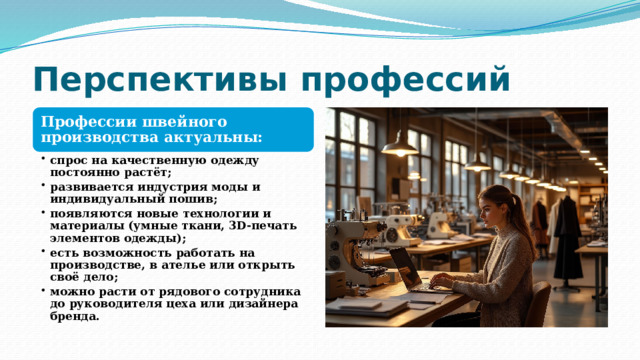 Перспективы профессий Профессии швейного производства актуальны: спрос на качественную одежду постоянно растёт; развивается индустрия моды и индивидуальный пошив; появляются новые технологии и материалы (умные ткани, 3D‑печать элементов одежды); есть возможность работать на производстве, в ателье или открыть своё дело; можно расти от рядового сотрудника до руководителя цеха или дизайнера бренда. спрос на качественную одежду постоянно растёт; развивается индустрия моды и индивидуальный пошив; появляются новые технологии и материалы (умные ткани, 3D‑печать элементов одежды); есть возможность работать на производстве, в ателье или открыть своё дело; можно расти от рядового сотрудника до руководителя цеха или дизайнера бренда. 