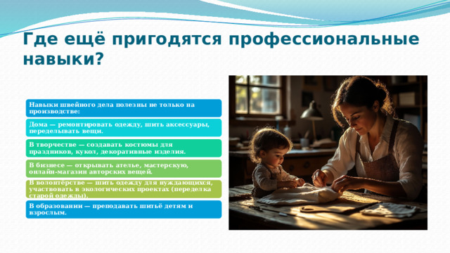 Где ещё пригодятся профессиональные навыки? Навыки швейного дела полезны не только на производстве: Дома — ремонтировать одежду, шить аксессуары, переделывать вещи. В творчестве — создавать костюмы для праздников, кукол, декоративные изделия. В бизнесе — открывать ателье, мастерскую, онлайн‑магазин авторских вещей. В волонтёрстве — шить одежду для нуждающихся, участвовать в экологических проектах (переделка старой одежды). В образовании — преподавать шитьё детям и взрослым. 