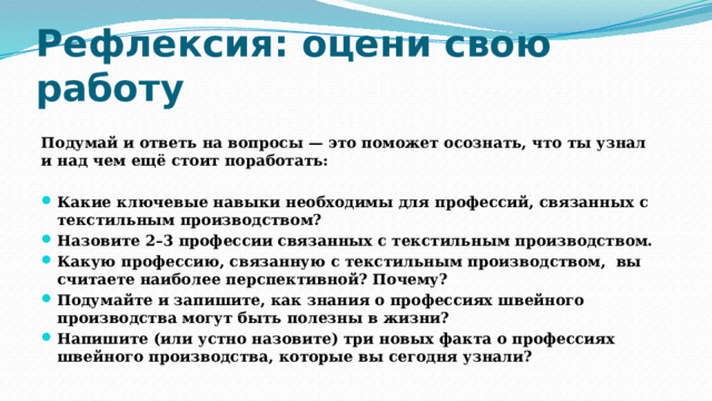 Рефлексия: оцени свою работу Подумай и ответь на вопросы — это поможет осознать, что ты узнал и над чем ещё стоит поработать:  Какие ключевые навыки необходимы для профессий, связанных с текстильным производством? Назовите 2–3 профессии связанных с текстильным производством. Какую профессию, связанную с текстильным производством, вы считаете наиболее перспективной? Почему? Подумайте и запишите, как знания о профессиях швейного производства могут быть полезны в жизни? Напишите (или устно назовите) три новых факта о профессиях швейного производства, которые вы сегодня узнали? 