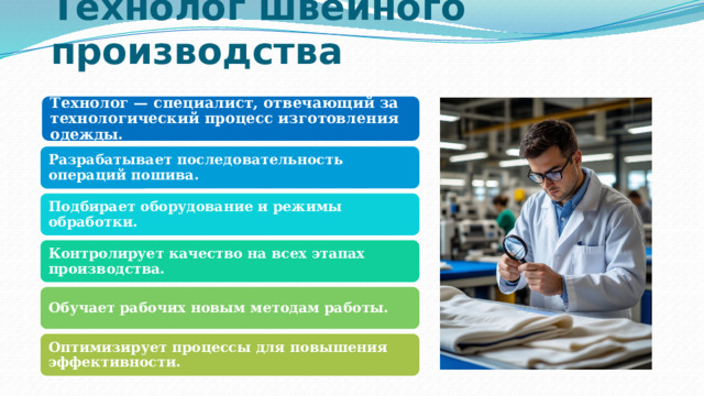 Технолог швейного производства Технолог — специалист, отвечающий за технологический процесс изготовления одежды. Разрабатывает последовательность операций пошива. Подбирает оборудование и режимы обработки. Контролирует качество на всех этапах производства. Обучает рабочих новым методам работы. Оптимизирует процессы для повышения эффективности. 